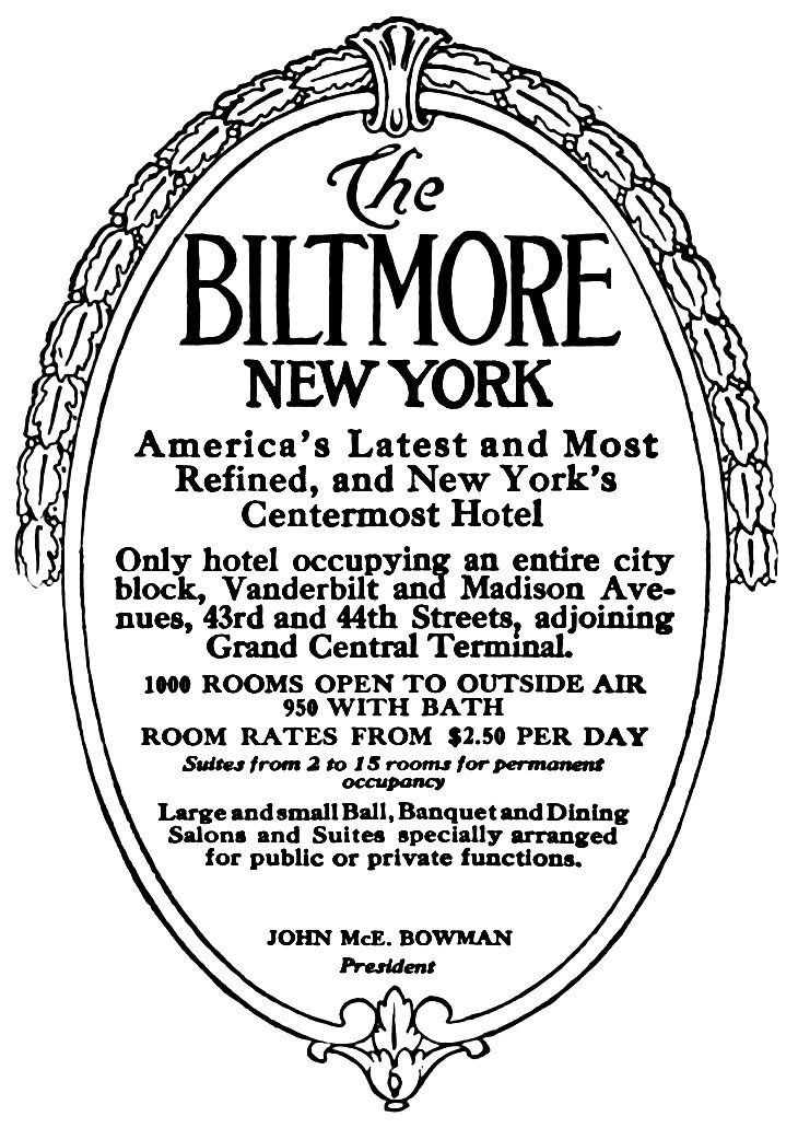 The BILTMORE NEW YORK America’s Latest and Most Refined, and New York’s Centermost Hotel Only hotel occupying an entire city block, Vanderbilt and Madison Avenues, 43rd and 44th Streets, adjoining Grand Central Terminal. 1000 ROOMS OPEN TO OUTSIDE AIR 950 WITH BATH ROOM RATES FROM $2.50 PER DAY Suites from 2 to 15 rooms for permanent occupancy Large and small Ball, Banquet and Dining Salons and Suites specially arranged for public or private functions. JOHN McE. BOWMAN President