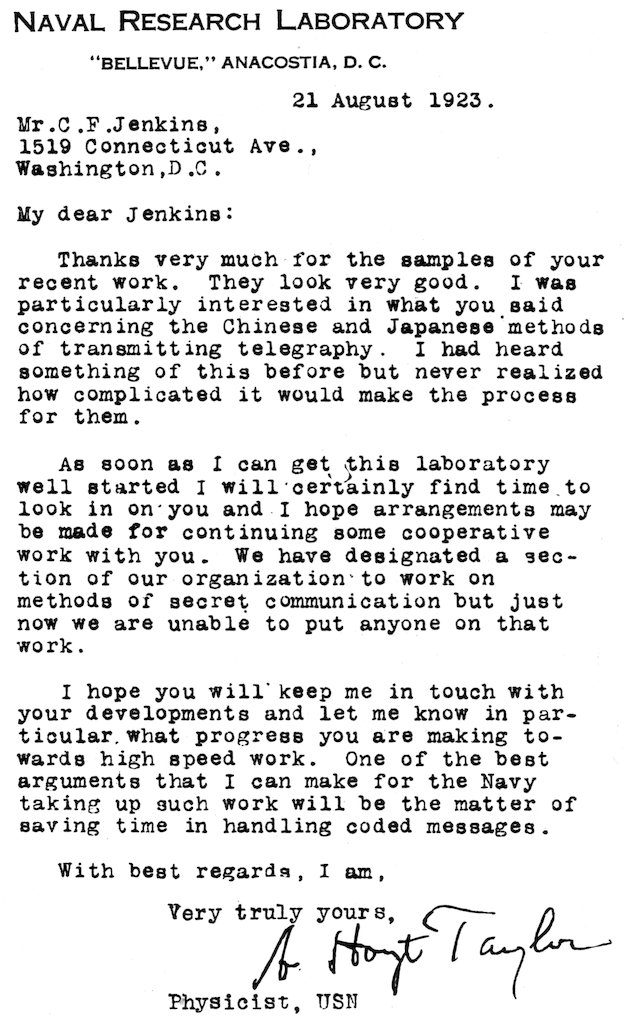 NAVAL RESEARCH LABORATORY “BELLEVUE,” ANACOSTIA, D. C. 21 August 1923. Mr. C. F. Jenkins, 1519 Connecticut Ave., Washington, D.C. My dear Jenkins: Thanks very much for the samples of your recent work. They look very good. I was particularly interested in what you said concerning the Chinese and Japanese methods of transmitting telegraphy. I had heard something of this before but never realized how complicated it would make the process for them. As soon as I can get this laboratory well started I will certainly find time to look in on you and I hope arrangements may be made for continuing some cooperative work with you. We have designated a section of our organization to work on methods of secret communication but just now we are unable to put anyone on that work. I hope you will keep me in touch with your developments and let me know in particular what progress you are making towards high speed work. One of the best arguments that I can make for the Navy taking up such work will be the matter of saving time in handling coded messages. With best regards, I am, Very truly yours, A. Hoyt Taylor Physicist, USN