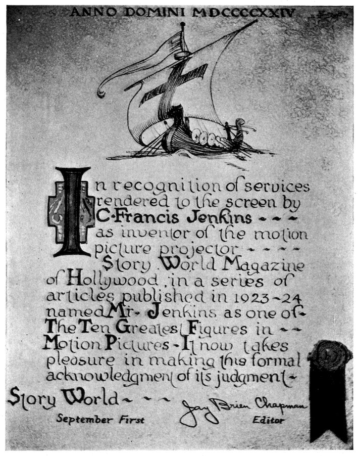 ANNO DOMINI MDCCCCXXIV In recognition of services rendered to the screen by =C. Francis Jenkins——= as inventor of the motion picture projector—— =S=tory =W=orld =M=agazine of =H=ollywood, in a series of articles published in 1923–24 names =M=r. =J=enkins as one of— =T=he =T=en =G=reatest =F=igures in— =M=otion =P=ictures—=I=t now takes pleasure in making this formal acknowledgment of its judgment— =S=tory =W=orld——Jay Brien Chapman September _First_      _Editor_