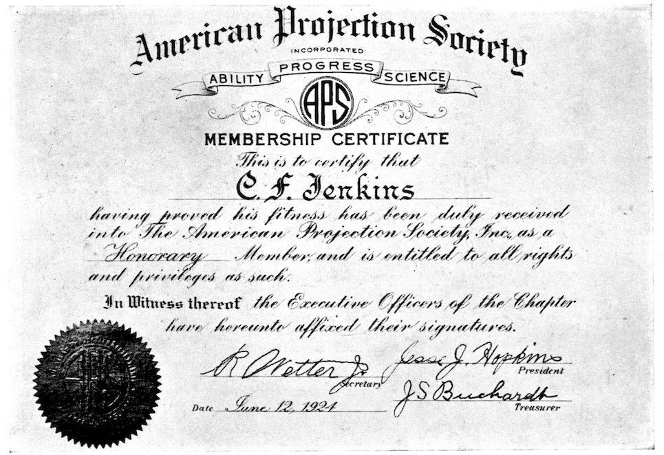 American Projection Society INCORPORATED ABILITY PROGRESS SCIENCE MEMBERSHIP CERTIFICATE This is to certify that C. F. Jenkins having proved his fitness has been duly received into The American Projection Society Inc. as a Honorary Member, and is entitled to all rights and privileges as such. In Witness thereof the Executive Officers of the Chapter have hereunto affixed their signatures. President Secretary Treasurer Date June 12, 1924